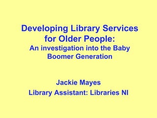 Developing Library Services for Older People: An investigation into the Baby Boomer Generation Jackie Mayes Library Assistant: Libraries NI 