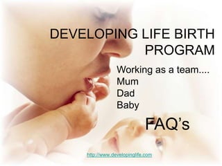 DEVELOPING LIFE BIRTH PROGRAM Working as a team.... Mum Dad Baby  FAQ’s http://www.developinglife.com 