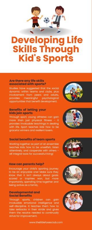 Social benefits of team sports
Developing Life
Skills Through
Kid's Sports
Studies have suggested that the social
dynamic within teams and clubs, plus
involvement from peers and adults,
provides meaningful psychological
opportunities that benefit development.
Are there any life skills
associated with sports?
Through sport, young athletes can gain
more than just physical fitness - it
provides invaluable teachings in dealing
with life. Sport teaches kids how to be
graceful winners and resilient losers.
Benefits of letting your
kids join sports
Working together as part of an ensemble
teaches kids how to be unselfish, listen
attentively, and cooperate with others -
all integral tools for successful living!
Encourage your child's sporting journey
to be an enjoyable one! Make sure they
know that it isn't always about goals
scored or trophies won, but more
importantly, spending time together and
being active as a family.
How can parents help?
Through sports, children can gain
invaluable emotional intelligence and
self-discipline. It teaches them how to
take setbacks in their stride and gives
them the resolve needed to continually
strive for improvement.
Developmental and
Social Benefits
www.thelittlefoxesclub.com
 