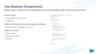 Use Abstract Components
Reuse Logic
• Enqueueing apex actions
• Callbacks
Define consistent error and exception handling
• Display toast messages on errors
Utility Functions
• Show toasts
• Display spinners
• Sorting
({
handleAction : function(component, actionParams, actionName, successCallback, errorCallback){
var action = component.get(actionName);
action.setParams(actionParams);
var self = this;
action.setCallback(self,function(a){
try{
if(a.getState() !== ‘SUCCESS'){
//handle error
}
var result = a.getReturnValue();
//Some error likely inside of the Apex code occurred.
if(result.state !== 'SUCCESS'){
//Try to get the error message from the lightningdmlerror object
var errorEncountered = result.errorMe;
throw {
'message' : 'An error occurred in the apex call',
'extendedMessage' : result.errorMessage
};
}
var returnValue = undefined;
if(!$A.util.isEmpty(result.jsonResponse)){
//Will throw a JSON exception if the result cannot be parsed.
returnValue = JSON.parse(result.jsonResponse);
}
var concreteComponent = component.getConcreteComponent();
successCallback(concreteComponent,returnValue, self);
}catch(ex){
//handleError
}
});
$A.enqueueAction(action);
}
Reuse logic, improve code readability and maintainability with abstract components
4
 