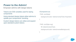 Power to the Admin!
Tokens are CSS variables used for styling
components
Using standard design tokens allow admins to
update your components’ branding.
Custom design tokens can utilize and expand
upon standard custom tokens
//Component.css
.THIS .iconStyle{
background-color: token(inverseText) !important;
}
.THIS .iconStyle svg{
fill: token(inverseText);
background-color: token(inverseBackground);
}
Empower admins with design tokens
6
 