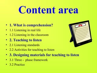 Content area 
• 1. What is comprehension? 
• 1.1 Listening in real life 
• 1.2 Listening in the classroom 
• 2. Teaching to listen 
• 2.1 Listening standards 
• 2.2 Activities for teaching to listen 
• 3. Designing materials for teaching to listen 
• 3.1 Three - phase framework 
• 3.2 Practice 
 