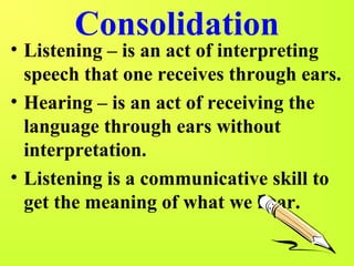 Consolidation 
• Listening – is an act of interpreting 
speech that one receives through ears. 
• Hearing – is an act of receiving the 
language through ears without 
interpretation. 
• Listening is a communicative skill to 
get the meaning of what we hear. 
 
