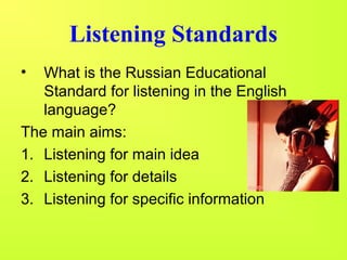 Listening Standards 
• What is the Russian Educational 
Standard for listening in the English 
language? 
The main aims: 
1. Listening for main idea 
2. Listening for details 
3. Listening for specific information 
 