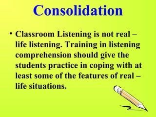 Consolidation 
• Classroom Listening is not real – 
life listening. Training in listening 
comprehension should give the 
students practice in coping with at 
least some of the features of real – 
life situations. 
 