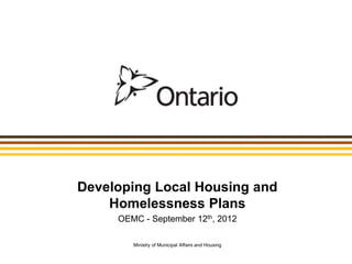 Developing Local Housing and
    Homelessness Plans
     OEMC - September 12th, 2012

        Ministry of Municipal Affairs and Housing
 