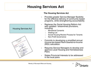 Housing Services Act
                                           The Housing Services Act
                                      •      Provides greater Service Manager flexibility
                                             for the effective delivery of community based
                                             programs, while strengthening accountability
                                      •      Replaces the Social Housing Reform Act
                                             with updated / streamlined provisions,
Housing Services Act                         including:
                                             –     Ministerial Consents
                                             –     Waiting List
                                             –     Social Housing Review Process for Tenants
                                             –     Non-Profit Governance

                                      •      Commits to developing a simplified annual
                                             income-tax-based Rent-Geared-to-Income
                                             (RGI) calculation.
                                      •      Requires Service Managers to develop and
                                             approve Local Housing and Homelessness
                                             Plans
                                      •      States Provincial Interests to be addressed
                                             in the local plans

                Ministry of Municipal Affairs and Housing                       4
 