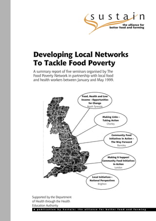 sustain
                                                                      the alliance for
                                                             better food and farming




Developing Local Networks
To Tackle Food Poverty
A summary report of five seminars organised by The
Food Poverty Network in partnership with local food
and health workers between January and May 1999.



                                     Food, Health and Low
                                    Income - Opportunities
                                          for Change
                                         North Tyneside



                                                     Making Links -
                                                     Taking Action
                                                        Chorley



                                                               Community Food
                                                             Initiatives in Action -
                                                               The Way Forward
                                                                     Barnsley




                                                        Making it happen!
                                                     Community Food Initiatives
                                                            in Action
                                                             London



                                             Local Initiatives -
                                           National Perspectives
                                                  Brighton




Supported by the Department
of Health through the Health
Education Authority
A   publication   by   Sustain:   the   alliance   for   better     food     and   farming
 