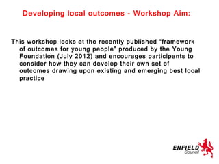 Developing local outcomes - Workshop Aim:


This workshop looks at the recently published “framework
  of outcomes for young people” produced by the Young
  Foundation (July 2012) and encourages participants to
  consider how they can develop their own set of
  outcomes drawing upon existing and emerging best local
  practice
 