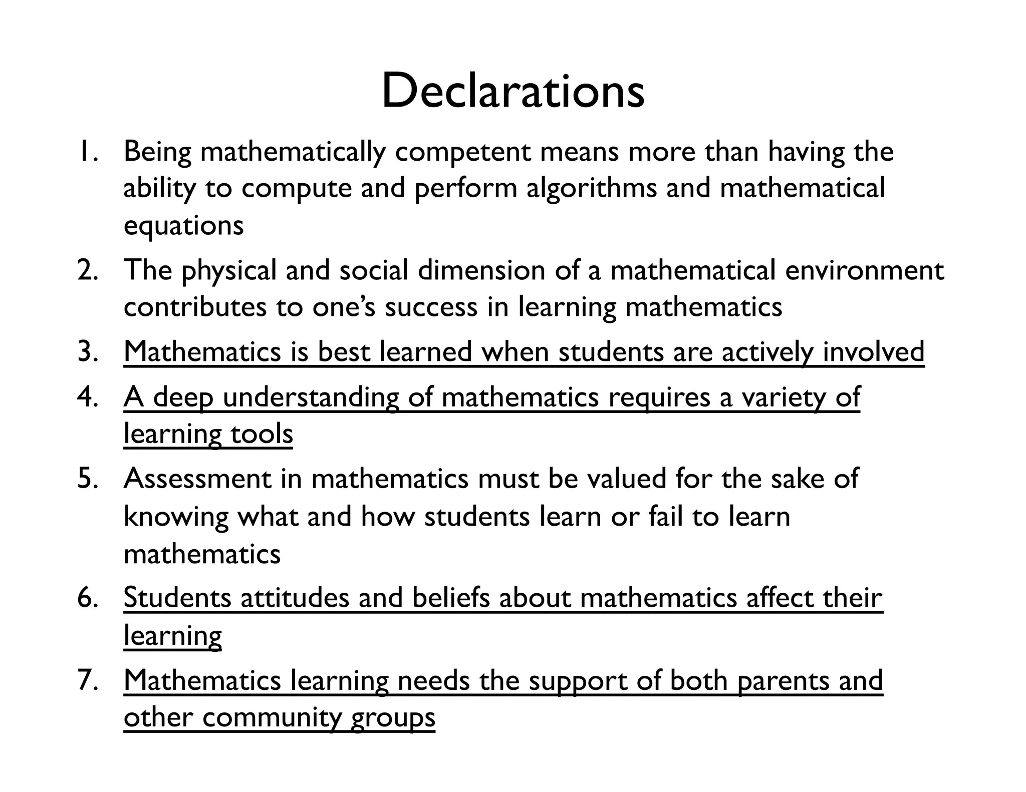 Declarations
1.  Being mathematically competent means more than having the
ability to compute and perform algorithms and mathematical
equations
2.  The physical and social dimension of a mathematical environment
contributes to one’s success in learning mathematics
3.  Mathematics is best learned when students are actively involved
4.  A deep understanding of mathematics requires a variety of
learning tools
5.  Assessment in mathematics must be valued for the sake of
knowing what and how students learn or fail to learn
mathematics
6.  Students attitudes and beliefs about mathematics affect their
learning
7.  Mathematics learning needs the support of both parents and
other community groups
 