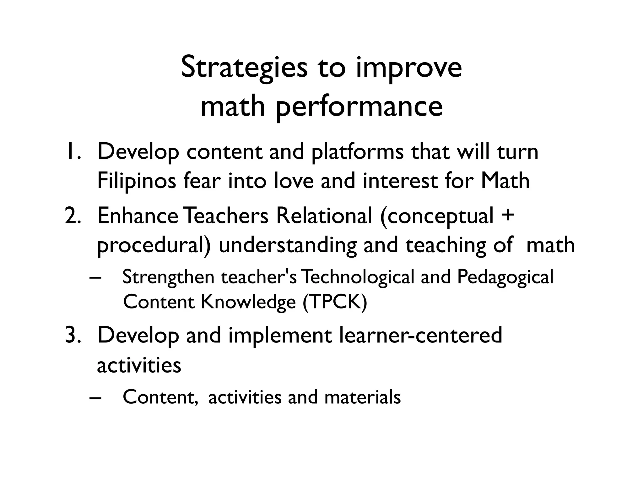 Strategies to improve 
math performance
1.  Develop content and platforms that will turn
Filipinos fear into love and interest for Math
2.  Enhance Teachers Relational (conceptual +
procedural) understanding and teaching of  math
–  Strengthen teacher's Technological and Pedagogical
Content Knowledge (TPCK)
3.  Develop and implement learner-centered
activities
–  Content, activities and materials
 