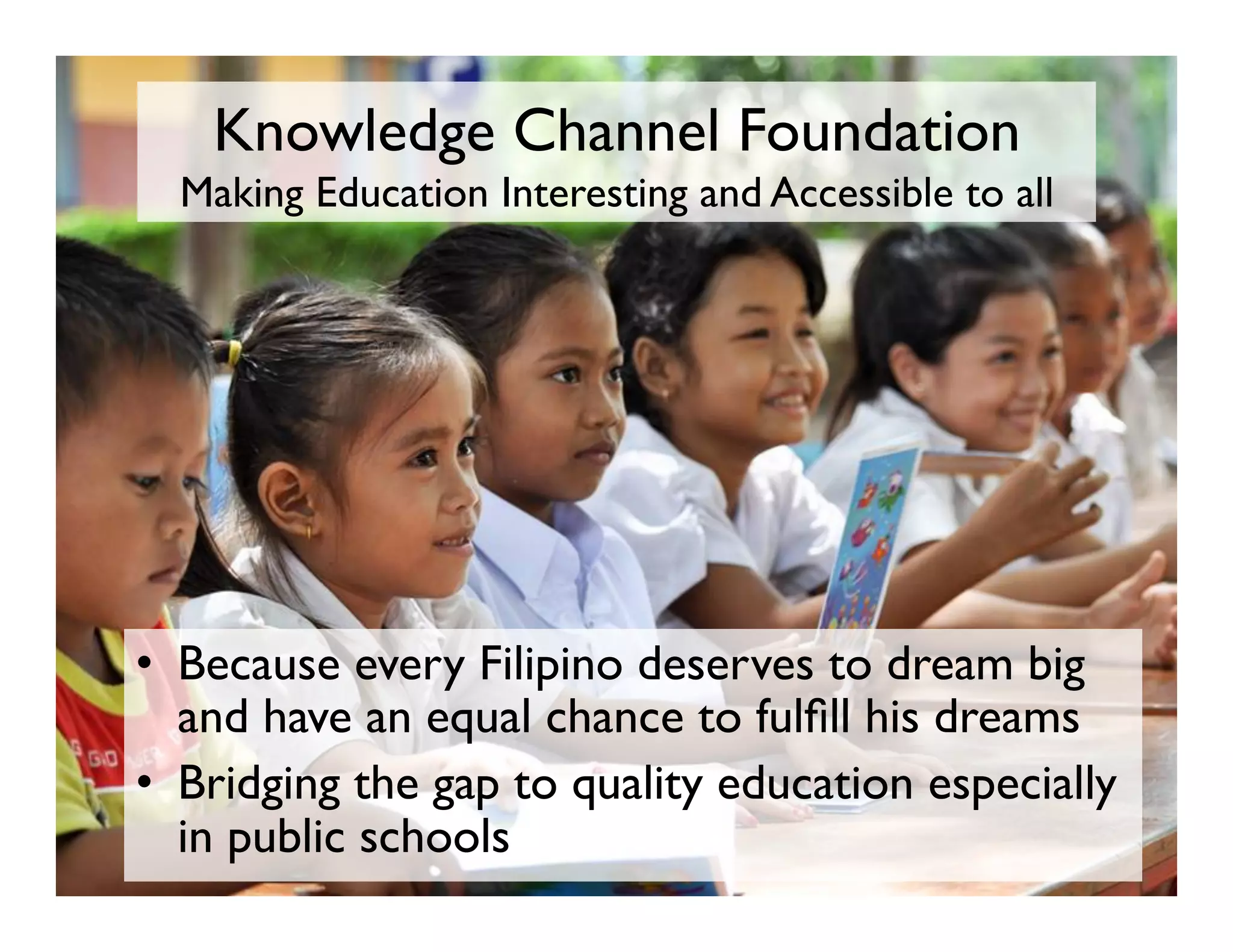 Knowledge Channel Foundation 
Making Education Interesting and Accessible to all
•  Because every Filipino deserves to dream big
and have an equal chance to fulfill his dreams
•  Bridging the gap to quality education especially
in public schools
 