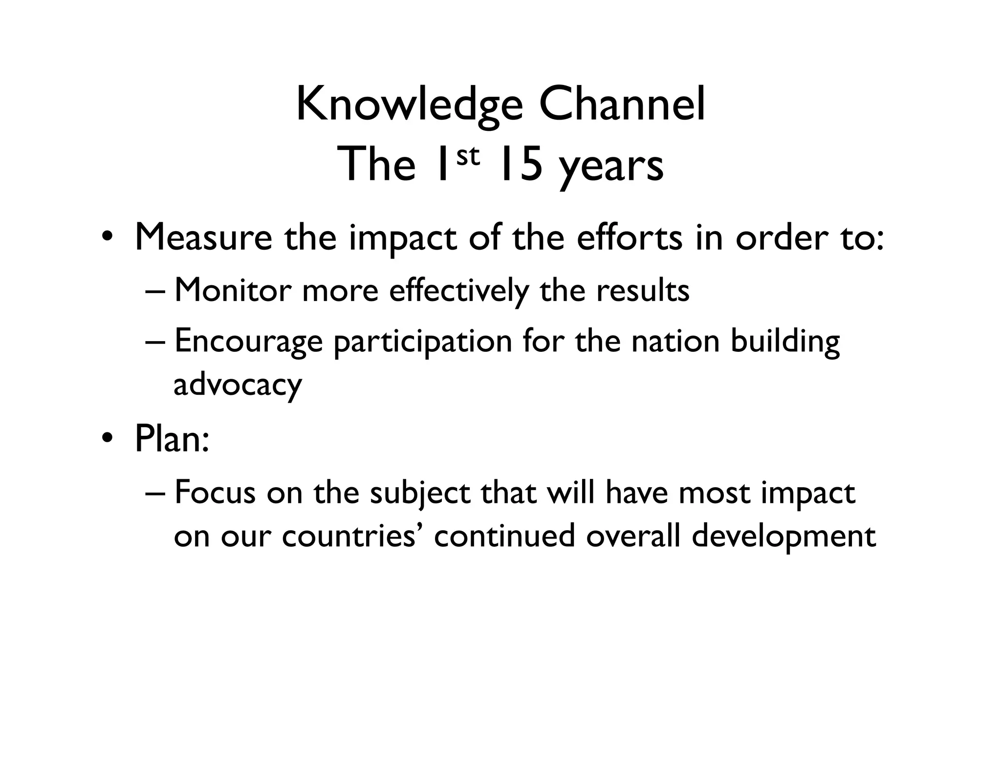 Knowledge Channel
The 1st 15 years
•  Measure the impact of the efforts in order to:
– Monitor more effectively the results
– Encourage participation for the nation building
advocacy
•  Plan:
– Focus on the subject that will have most impact
on our countries’ continued overall development
 