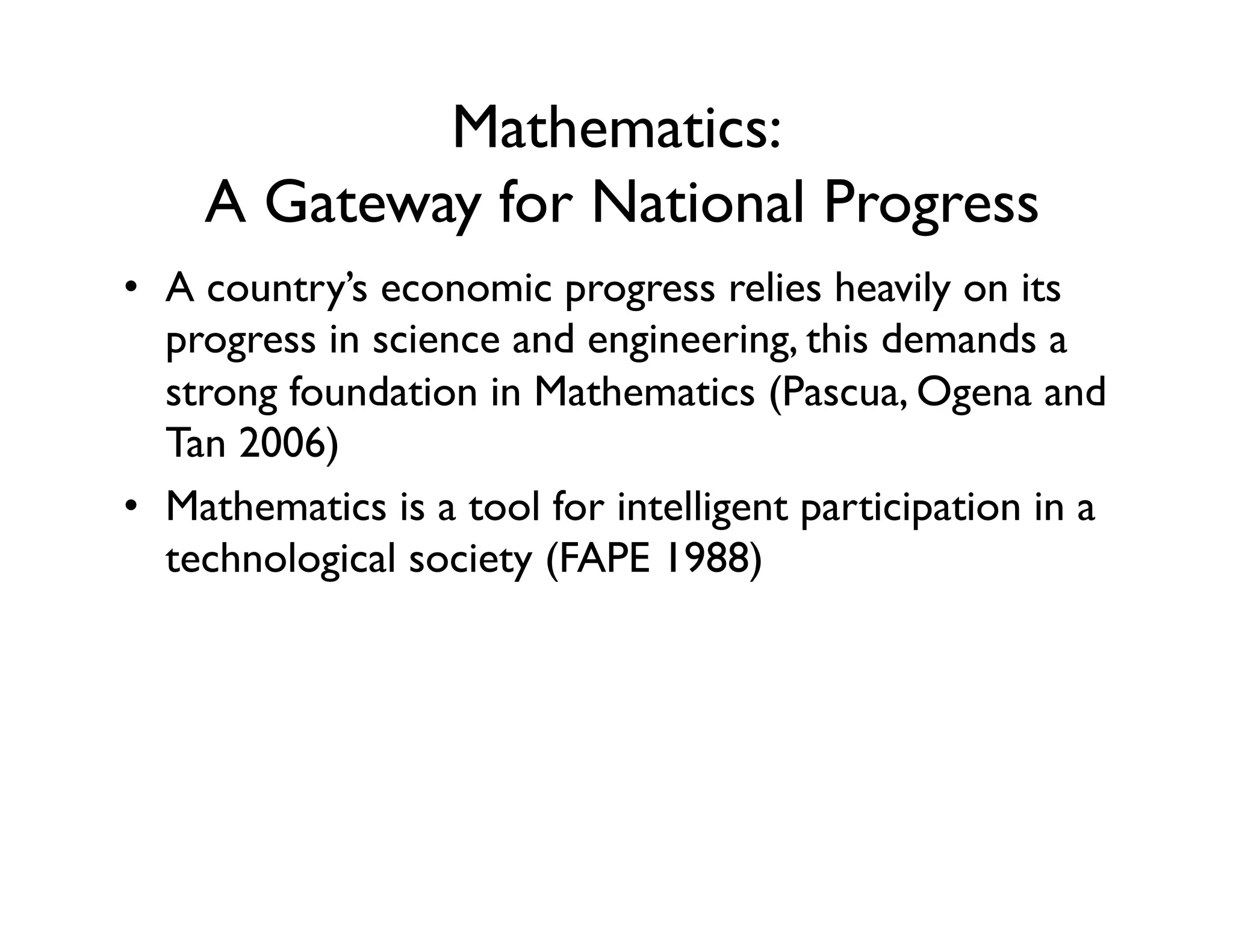 Mathematics:
A Gateway for National Progress
•  A country’s economic progress relies heavily on its
progress in science and engineering, this demands a
strong foundation in Mathematics (Pascua, Ogena and
Tan 2006)
•  Mathematics is a tool for intelligent participation in a
technological society (FAPE 1988)
 