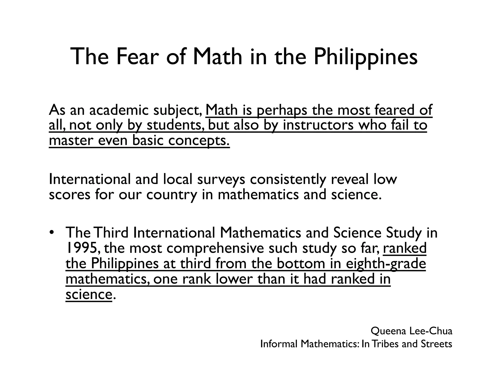 The Fear of Math in the Philippines
As an academic subject, Math is perhaps the most feared of
all, not only by students, but also by instructors who fail to
master even basic concepts.
International and local surveys consistently reveal low
scores for our country in mathematics and science.
•  The Third International Mathematics and Science Study in
1995, the most comprehensive such study so far, ranked
the Philippines at third from the bottom in eighth-grade
mathematics, one rank lower than it had ranked in
science.
Queena Lee-Chua
Informal Mathematics: In Tribes and Streets
 