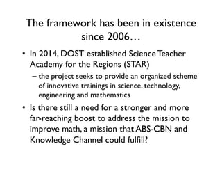 The framework has been in existence
since 2006…
•  In 2014, DOST established Science Teacher
Academy for the Regions (STAR)
– the project seeks to provide an organized scheme
of innovative trainings in science, technology,
engineering and mathematics
•  Is there still a need for a stronger and more
far-reaching boost to address the mission to
improve math, a mission that ABS-CBN and
Knowledge Channel could fulfill?
 