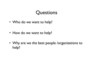 Questions
•  Who do we want to help?
•  How do we want to help?
•  Why are we the best people /organizations to
help?
 
