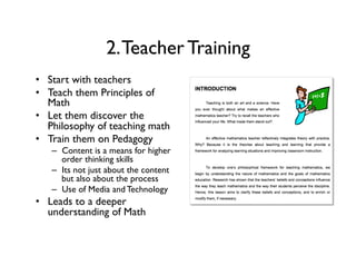 2.Teacher Training
•  Start with teachers
•  Teach them Principles of
Math
•  Let them discover the
Philosophy of teaching math
•  Train them on Pedagogy
–  Content is a means for higher
order thinking skills
–  Its not just about the content
but also about the process
–  Use of Media and Technology
•  Leads to a deeper
understanding of Math
 