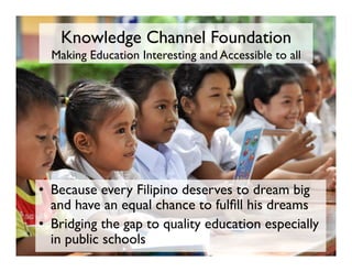 Knowledge Channel Foundation 
Making Education Interesting and Accessible to all
•  Because every Filipino deserves to dream big
and have an equal chance to fulfill his dreams
•  Bridging the gap to quality education especially
in public schools
 