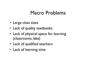 Macro Problems
•  Large class sizes
•  Lack of quality textbooks
•  Lack of physical space for learning
(classrooms, labs)
•  Lack of qualified teachers
•  Lack of learning time
 