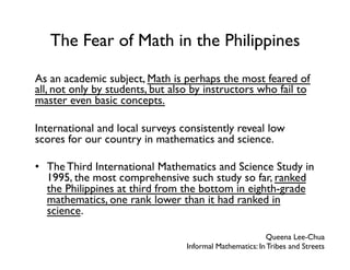 The Fear of Math in the Philippines
As an academic subject, Math is perhaps the most feared of
all, not only by students, but also by instructors who fail to
master even basic concepts.
International and local surveys consistently reveal low
scores for our country in mathematics and science.
•  The Third International Mathematics and Science Study in
1995, the most comprehensive such study so far, ranked
the Philippines at third from the bottom in eighth-grade
mathematics, one rank lower than it had ranked in
science.
Queena Lee-Chua
Informal Mathematics: In Tribes and Streets
 