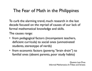 The Fear of Math in the Philippines
To curb the alarming trend, much research in the last
decade focused on the myriad of causes of our lack of
formal mathematical knowledge and skills.
The causes range:
•  from pedagogical factors (incompetent teachers,
deficient curricula) to social ones (unmotivated
students, stereotype of nerds)
•  from economic factors (poverty,“brain drain”) to
familial ones (absent parents, poor study habits)
Queena Lee-Chua
Informal Mathematics: In Tribes and Streets
 