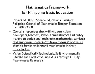 Mathematics Framework 
for Philippine Basic Education
•  Project of DOST Science Educational Institute
Philippine Council of Mathematics Teacher Education
Inc. 2005-2008
•  Contains resources that will help curriculum
developers, teachers, school administrators and policy
makers to design and implement mathematics curricula
that empowers students “to learn to learn” and cause
them to better understand mathematics in their
everyday life.
•  Vision: Scientifically,Technologically, Environmentally
Literate and Productive Individuals through Quality
Mathematics Education
 