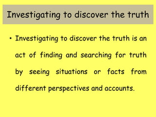 Investigating to discover the truth
• Investigating to discover the truth is an
act of finding and searching for truth
by seeing situations or facts from
different perspectives and accounts.