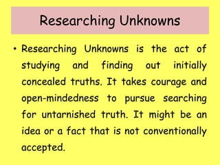 Researching Unknowns
• Researching Unknowns is the act of
studying and finding out initially
concealed truths. It takes courage and
open-mindedness to pursue searching
for untarnished truth. It might be an
idea or a fact that is not conventionally
accepted.