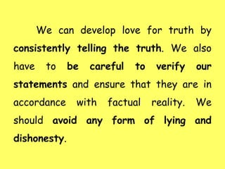 We can develop love for truth by
consistently telling the truth. We also
have to be careful to verify our
statements and ensure that they are in
accordance with factual reality. We
should avoid any form of lying and
dishonesty.