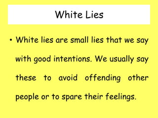 White Lies
• White lies are small lies that we say
with good intentions. We usually say
these to avoid offending other
people or to spare their feelings.