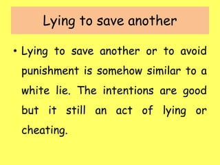 Lying to save another
• Lying to save another or to avoid
punishment is somehow similar to a
white lie. The intentions are good
but it still an act of lying or
cheating.
