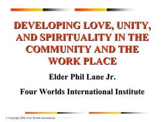 © Copyright 2006, Four Worlds International www.fwii.net
DEVELOPING LOVE, UNITY,DEVELOPING LOVE, UNITY,
AND SPIRITUALITY IN THEAND SPIRITUALITY IN THE
COMMUNITY AND THECOMMUNITY AND THE
WORK PLACEWORK PLACE
Elder Phil Lane Jr.Elder Phil Lane Jr.
Four Worlds International InstituteFour Worlds International Institute
 