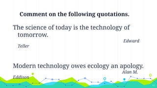 Comment on the following quotations.
The science of today is the technology of
tomorrow.
Edward
Teller
Modern technology owes ecology an apology.
Alan M.
Eddison
11
 