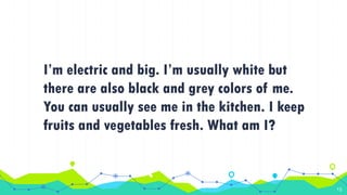 I’m electric and big. I’m usually white but
there are also black and grey colors of me.
You can usually see me in the kitchen. I keep
fruits and vegetables fresh. What am I?
15
 