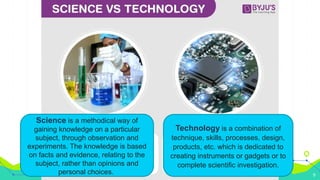 Science is a methodical way of
gaining knowledge on a
particular subject, through
observation and experiments.
Science and Technology
Black
Is the color of ebony and of
outer space. It has been the
symbolic color of elegance,
solemnity and authority.
9
Science is a methodical way of
gaining knowledge on a particular
subject, through observation and
experiments. The knowledge is based
on facts and evidence, relating to the
subject, rather than opinions and
personal choices.
Technology is a combination of
technique, skills, processes, design,
products, etc. which is dedicated to
creating instruments or gadgets or to
complete scientific investigation.
 