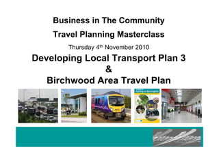 Business in The Community
Travel Planning Masterclass
Thursday 4th November 2010
Developing Local Transport Plan 3
&
Birchwood Area Travel Plan
 