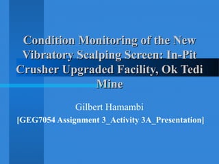 Condition Monitoring of the NewCondition Monitoring of the New
Vibratory Scalping Screen: In-PitVibratory Scalping Screen: In-Pit
Crusher Upgraded Facility, Ok TediCrusher Upgraded Facility, Ok Tedi
MineMine
Gilbert Hamambi
[GEG7054 Assignment 3_Activity 3A_Presentation]
 