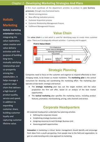 Chapter 2 - Developing Marketing Strategies And Plans
                      A firm must coordinate all the department activities to conduct its core business
                      processes, through cross-functional teams
                      •     Market-sensing process
                      •     New-offering realization process
Holistic              •     Customer Acquisition process
                      •     Customer Relationship Management Process
Marketing             •     Fulfillment Management Process
Holistic marketing
orientation means,                                             Value Chain
integrating the           The value chain is a tool which is used for identifying ways to create more customer
value exploration,        value. There are 9 strategically relevant activities – 5 primary and 4 support.

value creation and
value delivery
activities with the
purpose of building
long-term,
mutually satisfying
relationships and
co-prosperity                                            Strategic Planning
among key
                      Companies need to focus on the customer and organize to respond effectively to their
stakeholders. It      changing needs, to be known as master marketers. The marketing plan is the central
helps manage a        instrument for directing and coordinating the marketing effort. The marketing plan
superior value        operates at two levels: strategic and tactical.

chain that delivers         •       The strategic marketing plan lays out the target markets and the value
                                    proposition the firm will offer, based on an analysis of the best market
a high level of
                                    opportunities.
product quality,            •       The tactical marketing plan specifies the marketing tactics, including product
service and speed,                  features, promotion, merchandising, pricing, sales channels and service.
in addition to
expanding
customer share,
                                                     Corporate Headquarters
building customer         All corporate headquarters undertake four planning activities
                                •    Defining the corporate mission
loyalty and
                                •    Establishing strategic business units
capturing customer              •    Assigning resources to each Strategic Business Unit
lifetime value.                 •    Assessing growth opportunities


                          Innovation in marketing is critical. Senior management should identify and encourage
                          fresh ideas from a youth perspective, from people new to the field and organization, to
                          gain an understanding and a new approach to marketing.
 