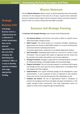 Chapter 2 - Developing Marketing Strategies And Plans

                                                      Mission Statement
                        The best Mission Statement reflects a vision, an almost impossible dream that provides
                        a direction for the company for the next 10 or 20 years. A good mission statement
                        focuses on limited number of goals, links the company’s policies and values and gives a
Strategic               long term view. It is as short, relevant and meaningful as possible.


Business Unit
A Strategic                           Business Unit Strategic Planning
Business Unit is a
                        The Business Unit Strategic Planning process consists of the following steps
single business (or
a collection of            1. The Business Mission: Each business unit needs to define its specific mission
similar businesses)            within the broader company mission.
that can be                2. SWOT Analysis: The overall analysis of a company’s Strengths, Weaknesses,
                               Opportunities and Threats is called SWOT analysis. It is a way of monitoring the
planned
                               external and internal marketing environment.
separately from
                               To evaluate opportunities, companies can use Market Opportunity Analysis.
the rest of the            3. Goal Formulation: Developing specific goals for a short term is known as Goal
company. By                    Formulation. They are specific with respect to magnitude and time. Goals must
identifying the                be consistent and realistic and could be a mix of various objectives.
                           4. Strategy Formulation: Strategy is a game plan for achieving the goals. It consists
company’s SBUs, it
                               of a Marketing Strategy, Technology Strategy and a Sourcing Strategy.
is easy to develop         5. Program Formulation: The unit must plan programs in accordance with its goals
separate strategies            and strategy and thus work upon the various departments, to strengthen them
and assign                     and integrate all of them together.
                           6. Implementation: Even a great marketing strategy can be sabotaged by a poor
appropriate
                               implementation. It must coordinate its tasks to implement its plan properly.
funding.
                               These tasks must be in line with the interests of the stakeholders as well.
                           7. Feedback and Control: The key to organizational health is willingness to
                               examine the changing environment and adopt new goals and behaviors. In the
                               rapidly changing market environment, even large organizations which are
                               subject to inertia can be changed through strong leadership.
 