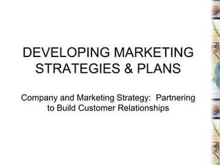 DEVELOPING MARKETING STRATEGIES & PLANS Company and Marketing Strategy:  Partnering to Build Customer Relationships 