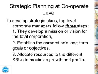 Strategic Planning at Co-operate Level To develop strategic plans, top-level corporate managers follow  three  steps: 1. They develop a mission or vision for the total corporation,  2. Establish the corporation's long-term goals or objectives,  3. Allocate resources to the different SBUs to maximize growth and profits.  