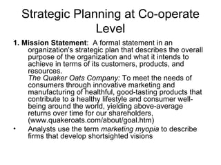 Strategic Planning at Co-operate Level 1. Mission Statement :  A formal statement in an organization's strategic plan that describes the overall purpose of the organization and what it intends to achieve in terms of its customers, products, and resources. The Quaker Oats Company:  To meet the needs of consumers through innovative marketing and manufacturing of healthful, good-tasting products that contribute to a healthy lifestyle and consumer well-being around the world, yielding above-average returns over time for our shareholders, (www.quakeroats.com/about/goal.htm)  Analysts use the term  marketing myopia  to describe firms that develop shortsighted visions  