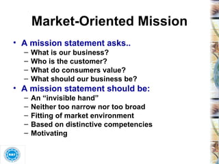 Market-Oriented Mission A mission statement asks.. What is our business? Who is the customer? What do consumers value? What should our business be? A mission statement should be: An “invisible hand”  Neither too narrow nor too broad Fitting of market environment Based on distinctive competencies Motivating 