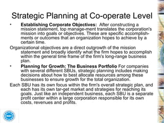 Establishing Corporate Objectives:  After constructing a mission statement, top manage­ment translates the corporation's mission into goals or objectives. These are specific accomplish­ments or outcomes that an organization hopes to achieve by a certain time.  Organizational objectives are a direct outgrowth of the mission statement and broadly identify what the firm hopes to accomplish within the general time frame of the firm's long-range business plan. Planning for Growth: The Business Portfolio  For companies with several different SBUs, strategic planning includes making decisions about how to best allocate resources among these businesses to ensure growth for the total organization. Each SBU has its own focus within the firm's overall strategic plan, and each has its own tar­get market and strategies for reaching its goals. Just like an independent business, each SBU is a separate profit center within a large corporation responsible for its own costs, revenues and profits. Strategic Planning at Co-operate Level 
