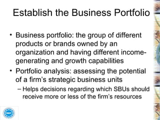 Establish the Business Portfolio Business portfolio: the group of different products or brands owned by an organization and having different income-generating and growth capabilities Portfolio analysis: assessing the potential of a firm’s strategic business units Helps decisions regarding which SBUs should receive more or less of the firm’s resources 