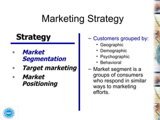 Marketing Strategy Customers grouped by: Geographic Demographic Psychographic Behavioral Market segment is a groups of consumers who respond in similar ways to marketing efforts. Market Segmentation Target marketing Market Positioning Strategy 