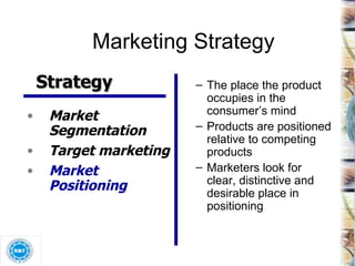 Marketing Strategy The place the product occupies in the consumer’s mind Products are positioned relative to competing products Marketers look for clear, distinctive and desirable place in positioning Strategy Market Segmentation Target marketing Market Positioning 