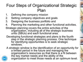 Four Steps of Organizational Strategic Plan Defining the company mission Setting company objectives and goals Designing the business portfolio and Planning the marketing and other functional activities. Strategic planning covers the entire activities of the organization, including all of the strategic business units (SBUs) and each functional area. Developing functional strategies and plans is the fourth step in the strategic planning process. One technique for identifying opportunities is to seek strategic windows. A strategic window is the identification of an opportunity for a limited period in the future and managing the organization's resources so that there is a fit between the key market needs and the ability of the organization to meet those needs at an optimum level. 
