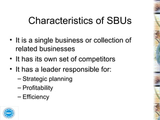 Characteristics of SBUs It is a single business or collection of related businesses It has its own set of competitors It has a leader responsible for: Strategic planning Profitability Efficiency 